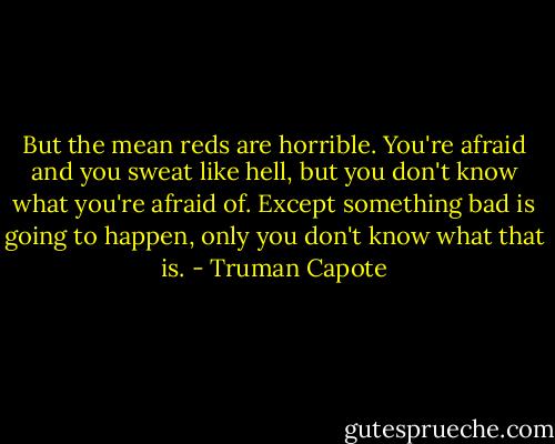 But the mean reds are horrible. You're afraid and you sweat like hell, but you don't know what you're afraid of. Except something bad is going to happen, only you don't know what that is. - Truman Capote