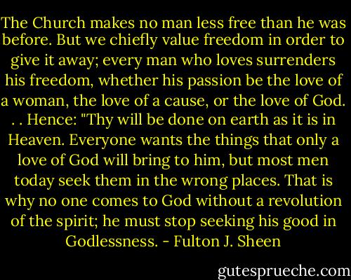 The Church makes no man less free than he was before. But we chiefly value freedom in order to give it away; every man who loves surrenders his freedom, whether his passion be the love of a woman, the love of a cause, or the love of God. . . Hence: "Thy will be done on earth as it is in Heaven. Everyone wants the things that only a love of God will bring to him, but most men today seek them in the wrong places. That is why no one comes to God without a revolution of the spirit; he must stop seeking his good in Godlessness. - Fulton J. Sheen