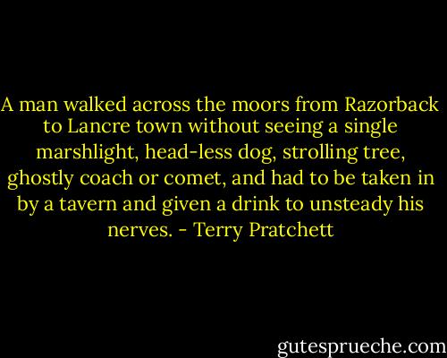 A man walked across the moors from Razorback to Lancre town without seeing a single marshlight, head-less dog, strolling tree, ghostly coach or comet, and had to be taken in by a tavern and given a drink to unsteady his nerves. - Terry Pratchett