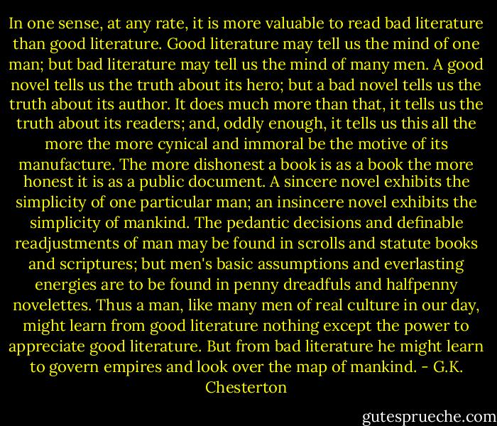 In one sense, at any rate, it is more valuable to read bad literature than good literature. Good literature may tell us the mind of one man; but bad literature may tell us the mind of many men. A good novel tells us the truth about its hero; but a bad novel tells us the truth about its author. It does much more than that, it tells us the truth about its readers; and, oddly enough, it tells us this all the more the more cynical and immoral be the motive of its manufacture. The more dishonest a book is as a book the more honest it is as a public document. A sincere novel exhibits the simplicity of one particular man; an insincere novel exhibits the simplicity of mankind. The pedantic decisions and definable readjustments of man may be found in scrolls and statute books and scriptures; but men's basic assumptions and everlasting energies are to be found in penny dreadfuls and halfpenny novelettes. Thus a man, like many men of real culture in our day, might learn from good literature nothing except the power to appreciate good literature. But from bad literature he might learn to govern empires and look over the map of mankind. - G.K. Chesterton