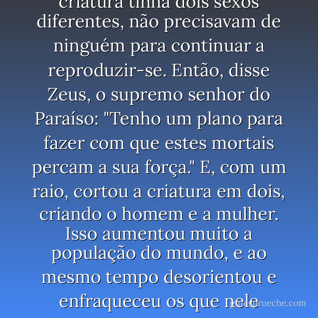 Segundo Platão, um filosofo grego:<br />No início da criação, os homens e as mulheres não eram como hoje; havia apenas um ser, baixo, com um corpo e um pescoço, mas a cabeça tinha duas faces, cada uma olhando para uma direcção. Era como se as duas criaturas estivessem presas pelas costas, com dois sexos opostos, quatro pernas e quatro braços.<br />Os deuses gregos, porém, eram ciumentos, e viram que uma criatura que tinha quatro braços trabalhava mais, as duas faces opostas estavam sempre vigilantes e não exigiram tanto esforço para ficar de pé ou andar por longos períodos. E, o que era mais perigoso, a tal criatura tinha dois sexos diferentes, não precisavam de ninguém para continuar a reproduzir-se. Então, disse Zeus, o supremo senhor do Paraíso: "Tenho um plano para fazer com que estes mortais percam a sua força."<br />E, com um raio, cortou a criatura em dois, criando o homem e a mulher. Isso aumentou muito a população do mundo, e ao mesmo tempo desorientou e enfraqueceu os que nele habitavam- porque agora tinham de procurar de novo a sua parte perdida, abraçá-la novamente, e nesse abraço recuperar a força antiga, a capacidade de evitar a traição, a resistência para andar durante longos períodos e aguentar o trabalho cansativo. A esse abraço em que os dois corpos se fundem de novo em um chamamos sexo.<br />(...)<br />Depois de os deuses separarem a dita criatura com sexos opostos, por que razão algumas delas resolvem que o dito abraço pode ser apenas uma coisa, um negocio como outro qualquer- que em vez de aumentar, retira a energia às pessoas ?  - Paulo Coelho
