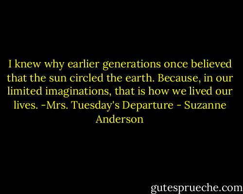 I knew why earlier generations once believed that the sun circled the earth. Because, in our limited imaginations, that is how we lived our lives. -Mrs. Tuesday's Departure - Suzanne Anderson