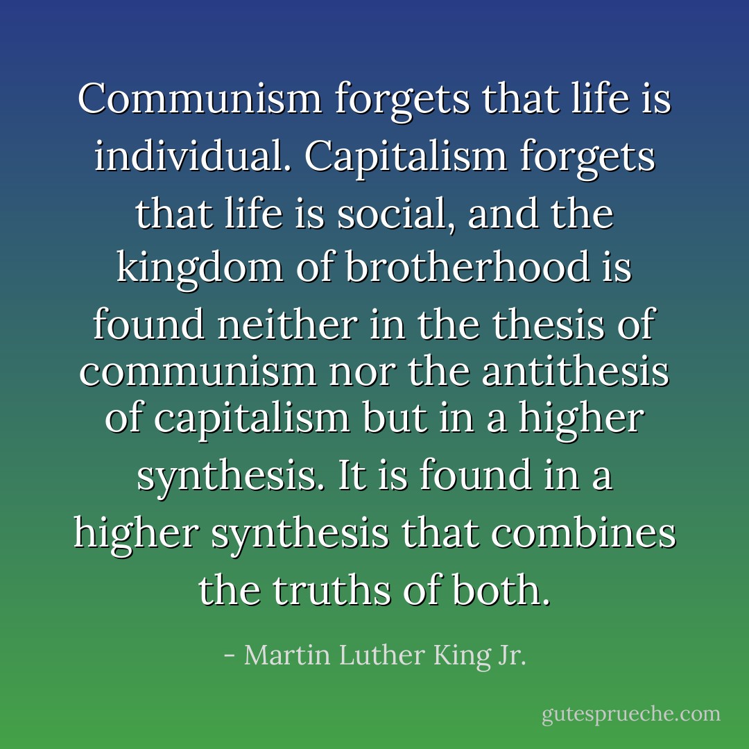 Communism forgets that life is individual. Capitalism forgets that life is social, and the kingdom of brotherhood is found neither in the thesis of communism nor the antithesis of capitalism but in a higher synthesis. It is found in a higher synthesis that combines the truths of both. - Martin Luther King Jr.