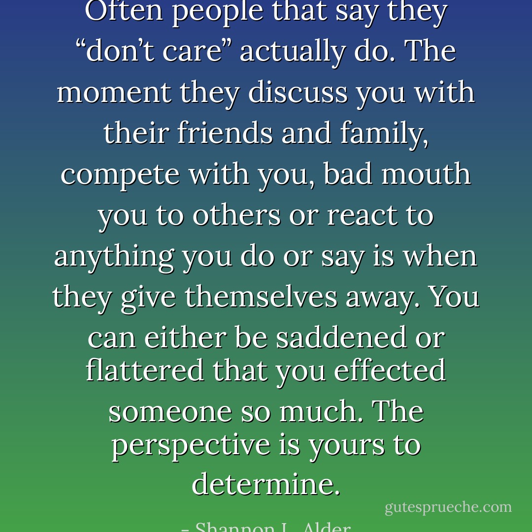 Often people that say they “don’t care” actually do. The moment they discuss you with their friends and family, compete with you, bad mouth you to others or react to anything you do or say is when they give themselves away. You can either be saddened or flattered that you effected someone so much. The perspective is yours to determine. - Shannon L. Alder