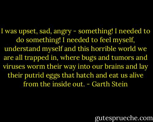 I was upset, sad, angry - something! I needed to do something! I needed to feel myself, understand myself and this horrible world we are all trapped in, where bugs and tumors and viruses worm their way into our brains and lay their putrid eggs that hatch and eat us alive from the inside out. - Garth Stein