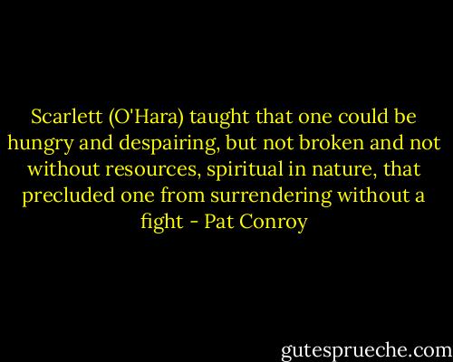 Scarlett (O'Hara) taught that one could be hungry and despairing, but not broken and not without resources, spiritual in nature, that precluded one from surrendering without a fight - Pat Conroy