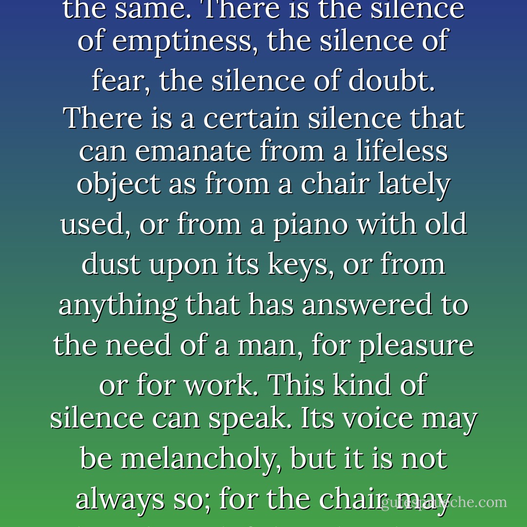 There are all kinds of silences and each of them means a different thing. There is the silence that comes with morning in a forest, and this is different from the silence of a sleeping city. There is silence after a rainstorm, and before a rainstorm, and these are not the same. There is the silence of emptiness, the silence of fear, the silence of doubt. There is a certain silence that can emanate from a lifeless object as from a chair lately used, or from a piano with old dust upon its keys, or from anything that has answered to the need of a man, for pleasure or for work. This kind of silence can speak. Its voice may be melancholy, but it is not always so; for the chair may have been left by a laughing child or the last notes of the piano may have been raucous and gay. Whatever the mood or the circumstance, the essence of its quality may linger in the silence that follows. It is a soundless echo. - Beryl Markham