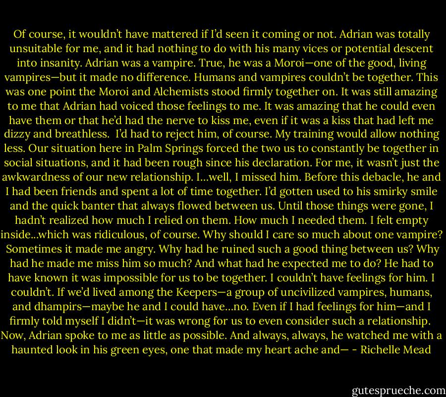 Of course, it wouldn’t have mattered if I’d seen it coming or not. Adrian was totally unsuitable for me, and it had nothing to do with his many vices or potential descent into insanity. Adrian was a vampire. True, he was a Moroi—one of the good, living vampires—but it made no difference. Humans and vampires couldn’t be together. This was one point the Moroi and Alchemists stood firmly together on. It was still amazing to me that Adrian had voiced those feelings to me. It was amazing that he could even have them or that he’d had the nerve to kiss me, even if it was a kiss that had left me dizzy and breathless.<br /><br />I’d had to reject him, of course. My training would allow nothing less. Our situation here in Palm Springs forced the two us to constantly be together in social situations, and it had been rough since his declaration. For me, it wasn’t just the awkwardness of our new relationship. I…well, I missed him. Before this debacle, he and I had been friends and spent a lot of time together. I’d gotten used to his smirky smile and the quick banter that always flowed between us. Until those things were gone, I hadn’t realized how much I relied on them. How much I needed them. I felt empty inside...which was ridiculous, of course. Why should I care so much about one vampire?<br /><br />Sometimes it made me angry. Why had he ruined such a good thing between us? Why had he made me miss him so much? And what had he expected me to do? He had to have known it was impossible for us to be together. I couldn’t have feelings for him. I couldn’t. If we’d lived among the Keepers—a group of uncivilized vampires, humans, and dhampirs—maybe he and I could have…no. Even if I had feelings for him—and I firmly told myself I didn’t—it was wrong for us to even consider such a relationship.<br /><br />Now, Adrian spoke to me as little as possible. And always, always, he watched me with a haunted look in his green eyes, one that made my heart ache and— - Richelle Mead