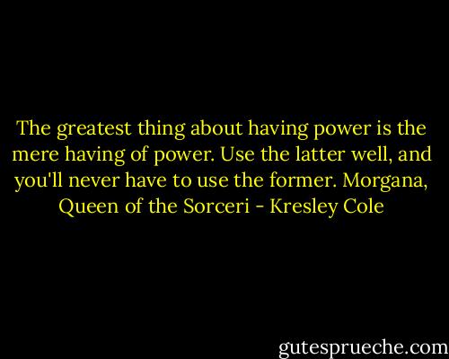 The greatest thing about having power is the mere having of power. Use the latter well, and you'll never have to use the former.<br />Morgana, Queen of the Sorceri - Kresley Cole