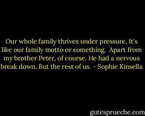 Our whole family thrives under pressure. It's like our family motto or something.<br /><br />Apart from my brother Peter, of course. He had a nervous break down. But the rest of us. - Sophie Kinsella