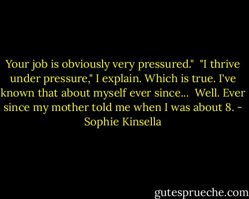 Your job is obviously very pressured."<br /><br />"I thrive under pressure," I explain. Which is true. I've known that about myself ever since...<br /><br />Well. Ever since my mother told me when I was about 8. - Sophie Kinsella
