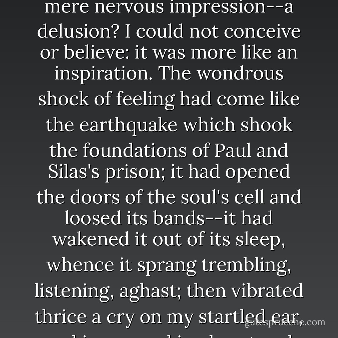 I recalled that inward sensation I had experienced: for I could recall it, with all its unspeakable strangeness. I recalled the voice I had heard; again I questioned whence it came, as vainly as before: it seemed in ME--not in the external world. I asked was it a mere nervous impression--a delusion? I could not conceive or believe: it was more like an inspiration. The wondrous shock of feeling had come like the earthquake which shook the foundations of Paul and Silas's prison; it had opened the doors of the soul's cell and loosed its bands--it had wakened it out of its sleep, whence it sprang trembling, listening, aghast; then vibrated thrice a cry on my startled ear, and in my quaking heart and through my spirit, which neither feared nor shook, but exulted as if in joy over the success of one effort it had been privileged to make, independent of the cumbrous body. - Charlotte Brontë