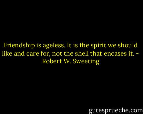 Friendship is ageless. It is the spirit we should like and care for, not the shell that encases it. - Robert W. Sweeting