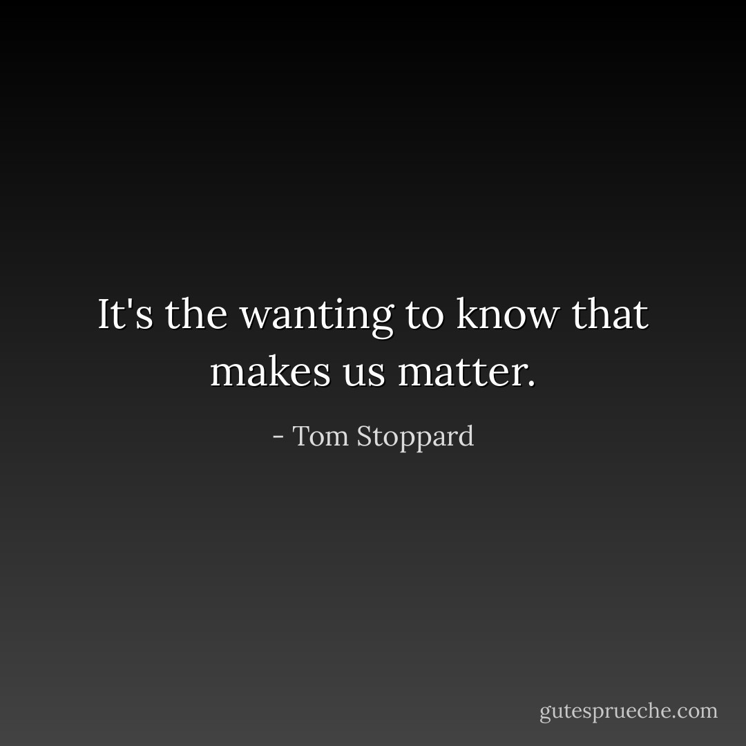 It's the wanting to know that makes us matter. - Tom Stoppard