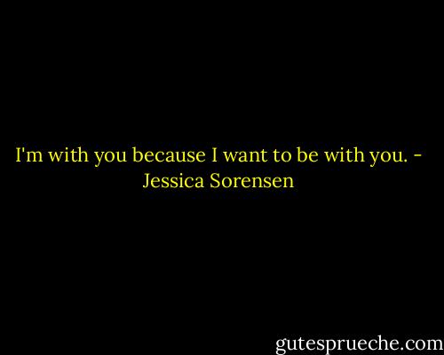 I'm with you because I want to be with you. - Jessica Sorensen