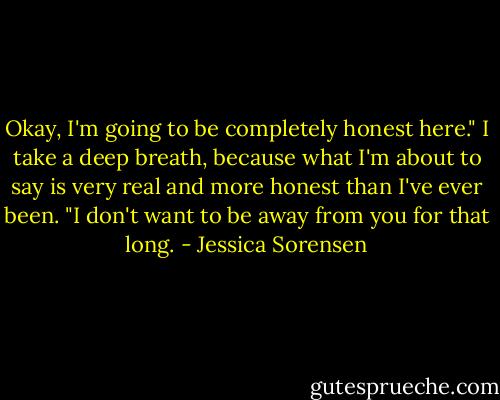 Okay, I'm going to be completely honest here." I take a deep breath, because what I'm about to say is very real and more honest than I've ever been. "I don't want to be away from you for that long. - Jessica Sorensen