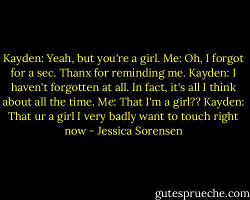 Kayden: Yeah, but you're a girl.<br />Me: Oh, I forgot for a sec. Thanx for reminding me.<br />Kayden: I haven't forgotten at all. In fact, it's all I think about all the time.<br />Me: That I'm a girl??<br />Kayden: That ur a girl I very badly want to touch right now - Jessica Sorensen