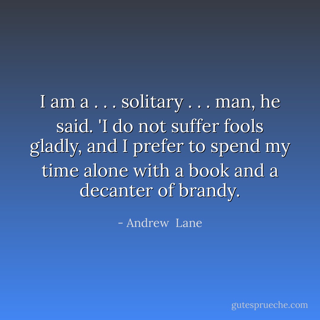I am a . . . solitary . . . man, he said. 'I do not suffer fools gladly, and I prefer to spend my time alone with a book and a decanter of brandy. - Andrew  Lane