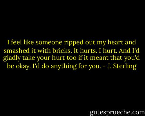 I feel like someone ripped out my heart and smashed it with bricks. It hurts. I hurt. And I'd gladly take your hurt too if it meant that you'd be okay. I'd do anything for you. - J. Sterling