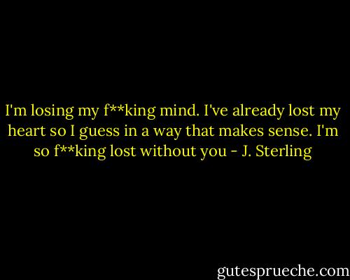 I'm losing my f**king mind. I've already lost my heart so I guess in a way that makes sense. I'm so f**king lost without you - J. Sterling