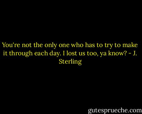 You're not the only one who has to try to make it through each day. I lost us too, ya know? - J. Sterling