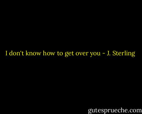 I don't know how to get over you - J. Sterling