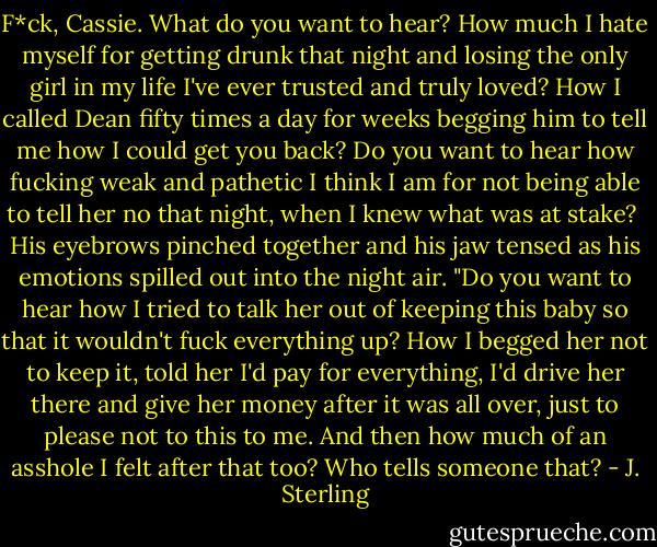 F*ck, Cassie. What do you want to hear? How much I hate myself for getting drunk that night and losing the only girl in my life I've ever trusted and truly loved? How I called Dean fifty times a day for weeks begging him to tell me how I could get you back? Do you want to hear how fucking weak and pathetic I think I am for not being able to tell her no that night, when I knew what was at stake?<br /> His eyebrows pinched together and his jaw tensed as his emotions spilled out into the night air. "Do you want to hear how I tried to talk her out of keeping this baby so that it wouldn't fuck everything up? How I begged her not to keep it, told her I'd pay for everything, I'd drive her there and give her money after it was all over, just to please not to this to me. And then how much of an asshole I felt after that too? Who tells someone that? - J. Sterling