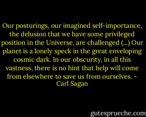 Our posturings, our imagined self-importance, the delusion that we have some privileged position in the Universe, are challenged (...) Our planet is a lonely speck in the great enveloping cosmic dark. In our obscurity, in all this vastness, there is no hint that help will come from elsewhere to save us from ourselves. - Carl Sagan