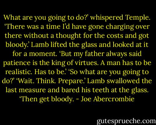What are you going to do?’ whispered Temple.<br />‘There was a time I’d have gone charging over there without a thought for the costs and got bloody.’ Lamb lifted the glass and looked at it for a moment. ‘But my father always said patience is the king of virtues. A man has to be realistic. Has to be.’<br />‘So what are you going to do?’<br />‘Wait. Think. Prepare.’ Lamb swallowed the last measure and bared his teeth at the glass. ‘Then get bloody. - Joe Abercrombie