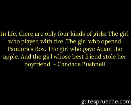 In life, there are only four kinds of girls:<br />The girl who played with fire.<br />The girl who opened Pandora's Box.<br />The girl who gave Adam the apple.<br />And the girl whose best friend stole her boyfriend. - Candace Bushnell