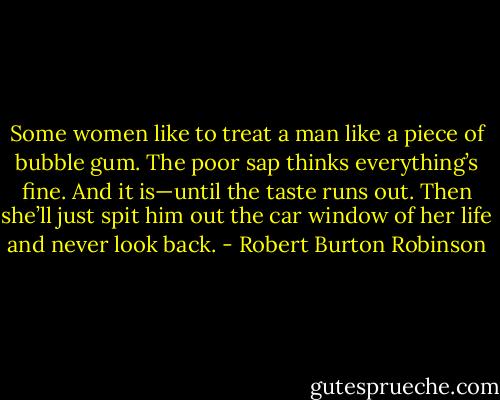 Some women like to treat a man like a piece of bubble gum. The poor sap thinks everything’s fine. And it is—until the taste runs out. Then she’ll just spit him out the car window of her life and never look back. - Robert Burton Robinson