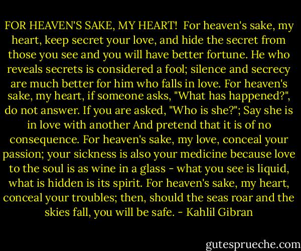 FOR HEAVEN'S SAKE, MY HEART!<br /><br />For heaven's sake, my heart, keep secret your love, and hide the secret from those you see and you will have better fortune.<br />He who reveals secrets is considered a fool; silence and secrecy are much better for him who falls in love.<br />For heaven's sake, my heart, if someone asks, "What has happened?", do not answer.<br />If you are asked, "Who is she?";<br />Say she is in love with another<br />And pretend that it is of no consequence.<br />For heaven's sake, my love, conceal your passion; your sickness is also your medicine because love to the soul is as wine in a glass - what you see is liquid, what is hidden is its spirit.<br />For heaven's sake, my heart, conceal your troubles; then, should the seas roar and the skies fall, you will be safe. - Kahlil Gibran