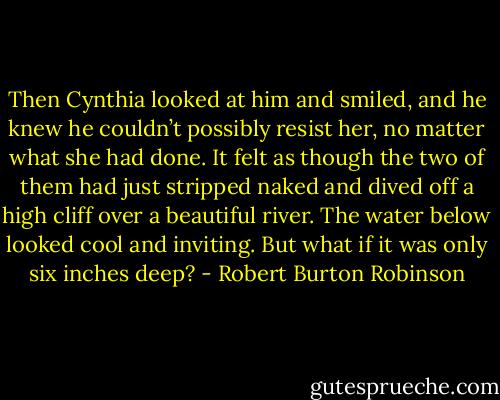 Then Cynthia looked at him and smiled, and he knew he couldn’t possibly resist her, no matter what she had done. It felt as though the two of them had just stripped naked and dived off a high cliff over a beautiful river. The water below looked cool and inviting. But what if it was only six inches deep? - Robert Burton Robinson