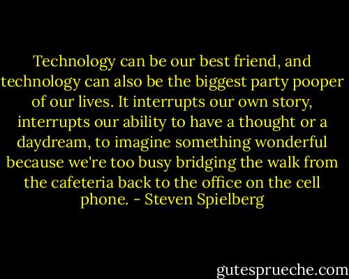 Technology can be our best friend, and technology can also be the biggest party pooper of our lives. It interrupts our own story, interrupts our ability to have a thought or a daydream, to imagine something wonderful because we're too busy bridging the walk from the cafeteria back to the office on the cell phone. - Steven Spielberg