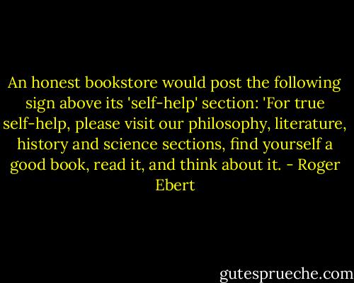 An honest bookstore would post the following sign above its 'self-help' section: 'For true self-help, please visit our philosophy, literature, history and science sections, find yourself a good book, read it, and think about it. - Roger Ebert