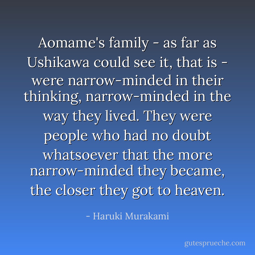 Aomame's family - as far as Ushikawa could see it, that is - were narrow-minded in their thinking, narrow-minded in the way they lived. They were people who had no doubt whatsoever that the more narrow-minded they became, the closer they got to heaven. - Haruki Murakami