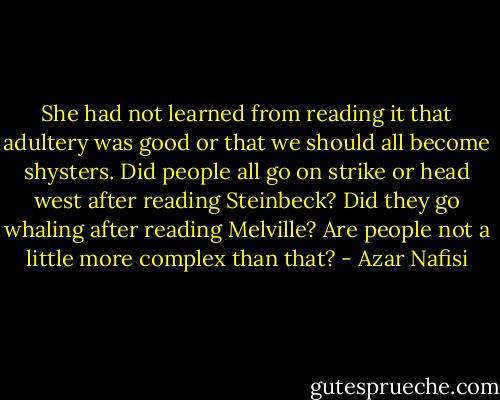 She had not learned from reading it that adultery was good or that we should all become shysters. Did people all go on strike or head west after reading Steinbeck? Did they go whaling after reading Melville? Are people not a little more complex than that? - Azar Nafisi