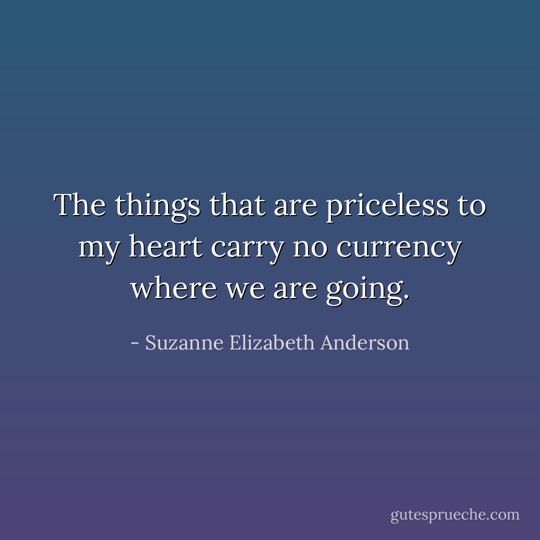 The things that are priceless to my heart carry no currency where we are going. - Suzanne Elizabeth Anderson
