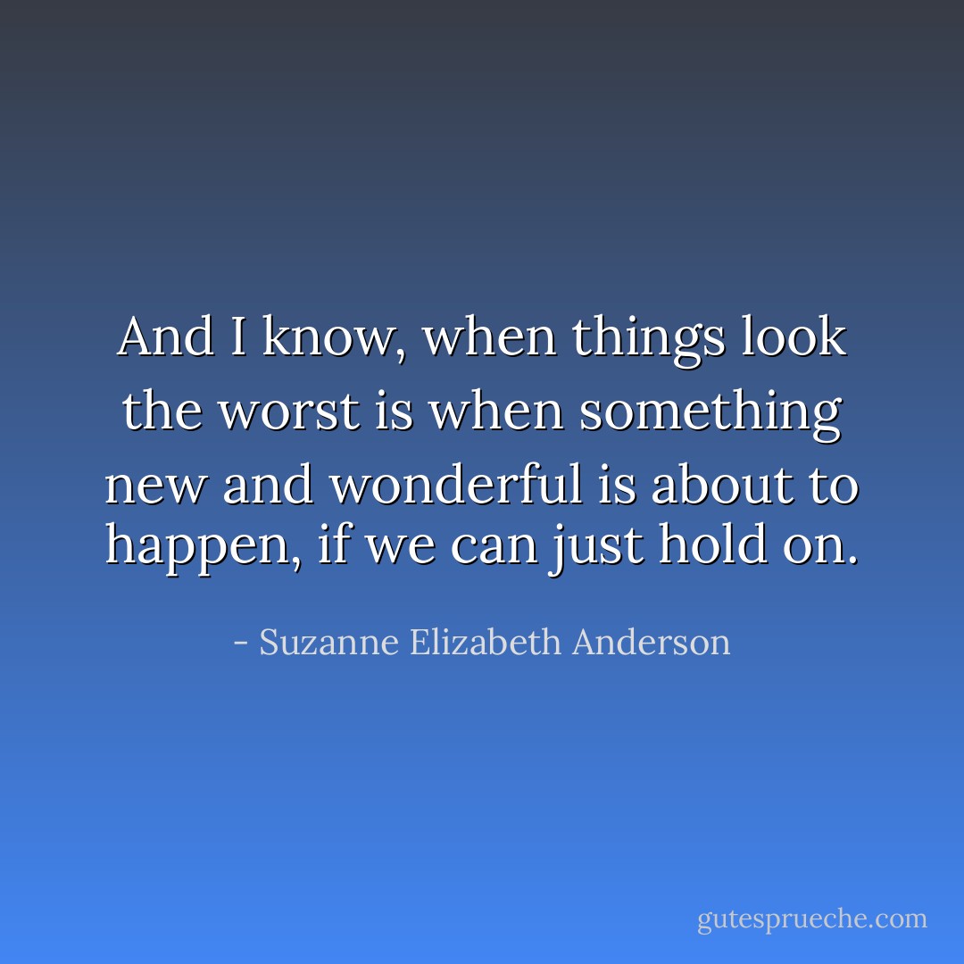 And I know, when things look the worst is when something new and wonderful is about to happen, if we can just hold on. - Suzanne Elizabeth Anderson