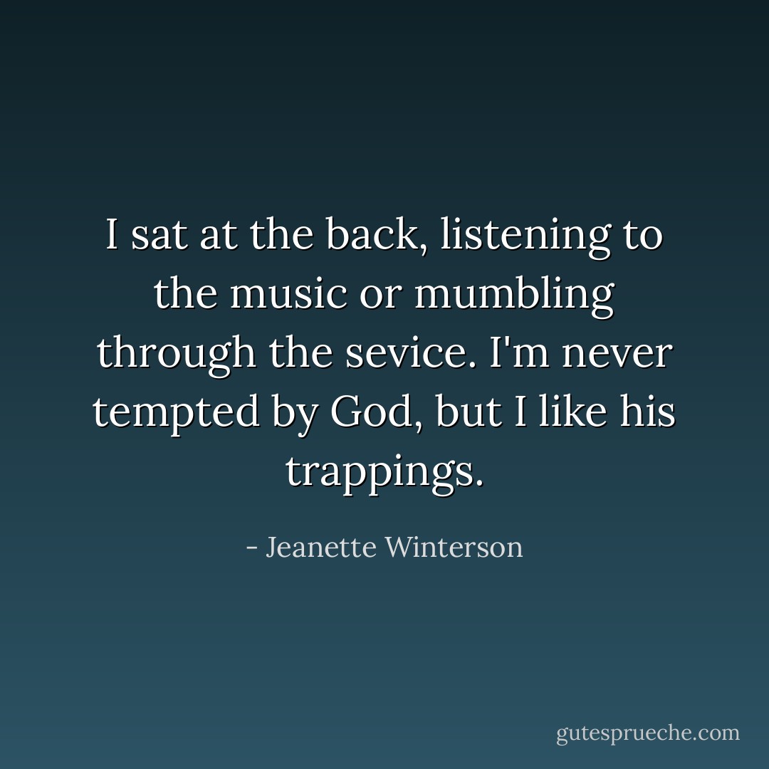 I sat at the back, listening to the music or mumbling through the sevice. I'm never tempted by God, but I like his trappings. - Jeanette Winterson