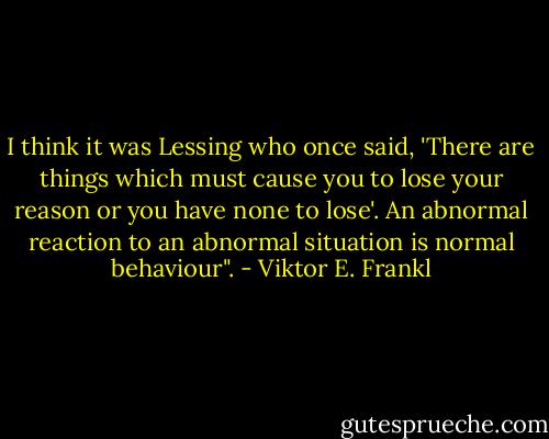 I think it was Lessing who once said, 'There are things which must cause you to lose your reason or you have none to lose'. An abnormal reaction to an abnormal situation is normal behaviour". - Viktor E. Frankl