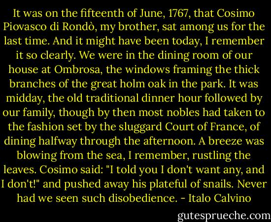 It was on the fifteenth of June, 1767, that Cosimo Piovasco di Rondò, my brother, sat among us for the last time. And it might have been today, I remember it so clearly. We were in the dining room of our house at Ombrosa, the windows framing the thick branches of the great holm oak in the park. It was midday, the old traditional dinner hour followed by our family, though by then most nobles had taken to the fashion set by the sluggard Court of France, of dining halfway through the afternoon. A breeze was blowing from the sea, I remember, rustling the leaves. Cosimo said: "I told you I don't want any, and I don't!" and pushed away his plateful of snails. Never had we seen such disobedience. - Italo Calvino