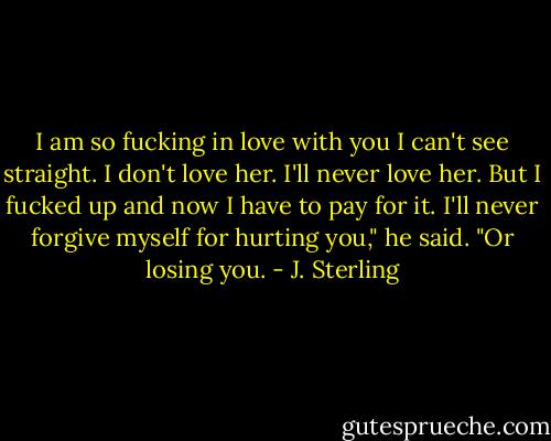 I am so fucking in love with you I can't see straight. I don't love her. I'll never love her. But I fucked up and now I have to pay for it. I'll never forgive myself for hurting you," he said. "Or losing you. - J. Sterling