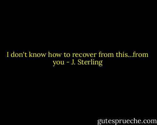I don't know how to recover from this...from you - J. Sterling