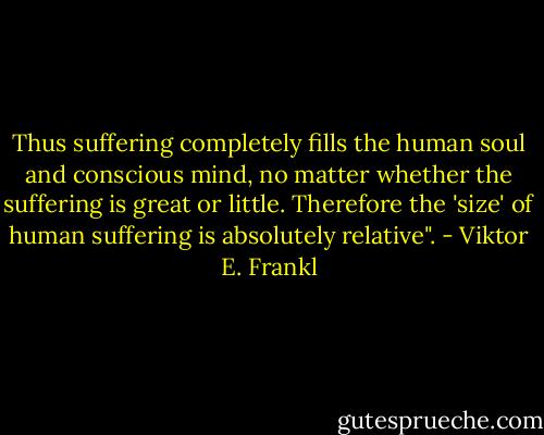 Thus suffering completely fills the human soul and conscious mind, no matter whether the suffering is great or little. Therefore the 'size' of human suffering is absolutely relative". - Viktor E. Frankl