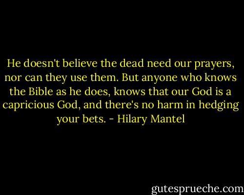 He doesn't believe the dead need our prayers, nor can they use them. But anyone who knows the Bible as he does, knows that our God is a capricious God, and there's no harm in hedging your bets. - Hilary Mantel