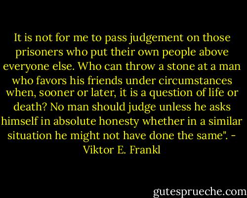 It is not for me to pass judgement on those prisoners who put their own people above everyone else. Who can throw a stone at a man who favors his friends under circumstances when, sooner or later, it is a question of life or death? No man should judge unless he asks himself in absolute honesty whether in a similar situation he might not have done the same". - Viktor E. Frankl