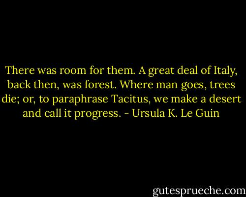 There was room for them. A great deal of Italy, back then, was forest. Where man goes, trees die; or, to paraphrase Tacitus, we make a desert and call it progress. - Ursula K. Le Guin