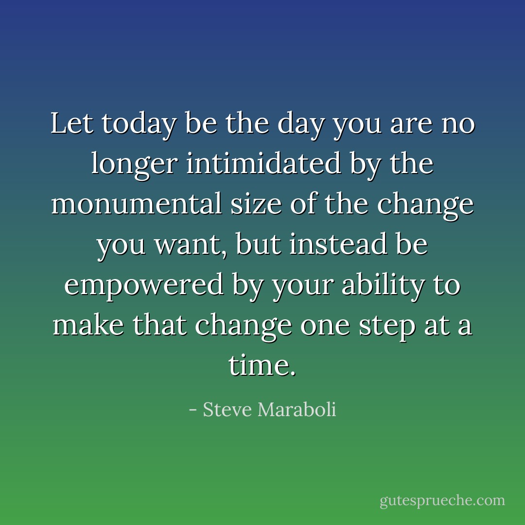 Let today be the day you are no longer intimidated by the monumental size of the change you want, but instead be empowered by your ability to make that change one step at a time. - Steve Maraboli
