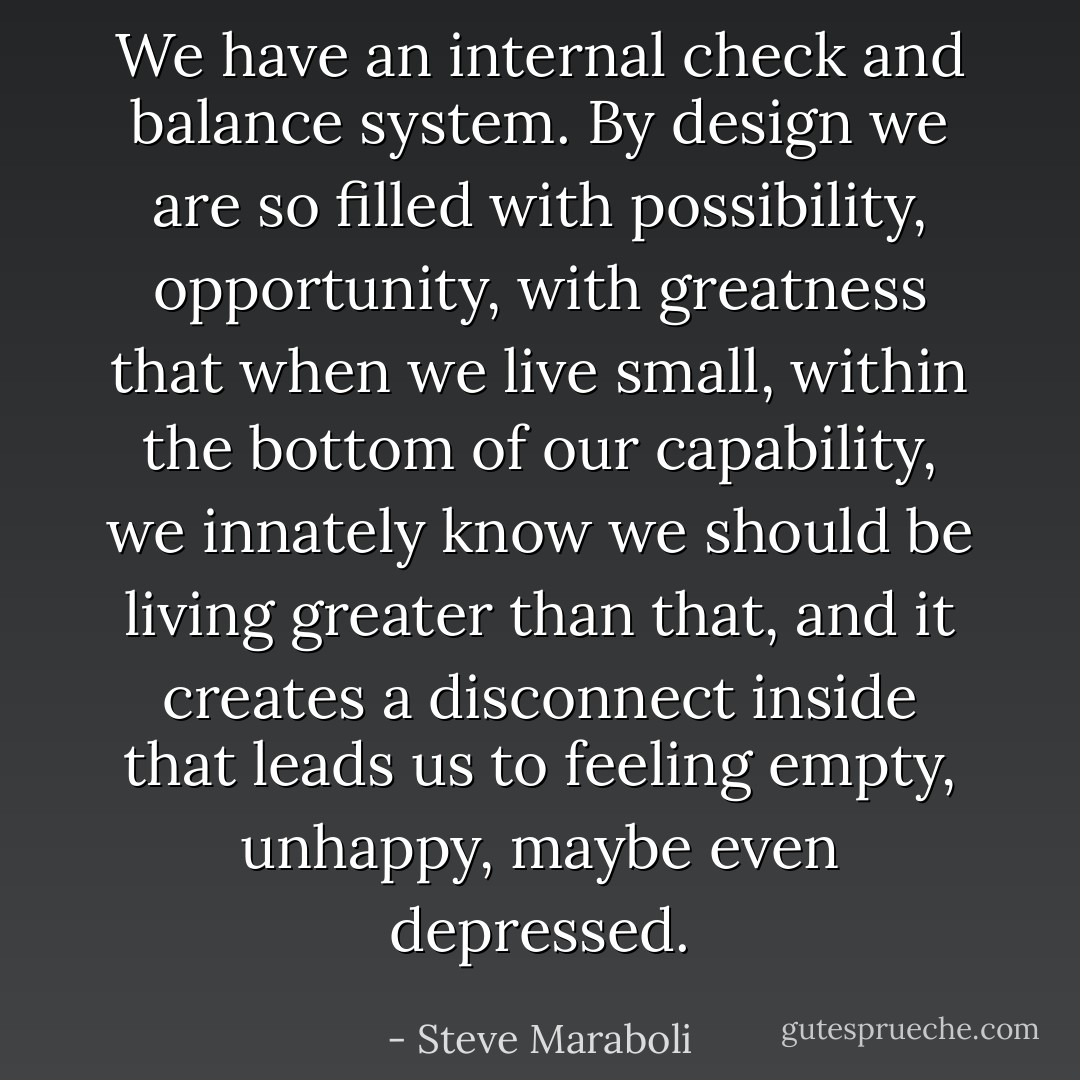 We have an internal check and balance system. By design we are so filled with possibility, opportunity, with greatness that when we live small, within the bottom of our capability, we innately know we should be living greater than that, and it creates a disconnect inside that leads us to feeling empty, unhappy, maybe even depressed. - Steve Maraboli